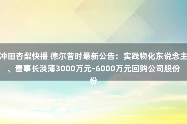 冲田杏梨快播 德尔昔时最新公告：实践物化东说念主、董事长淡薄3000万元-6000万元回购公司股份