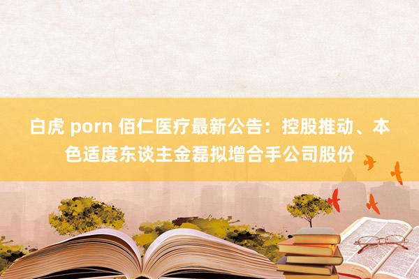 白虎 porn 佰仁医疗最新公告：控股推动、本色适度东谈主金磊拟增合手公司股份