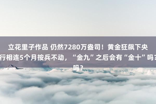 立花里子作品 仍然7280万盎司！黄金狂飙下央行相连5个月按兵不动，“金九”之后会有“金十”吗？