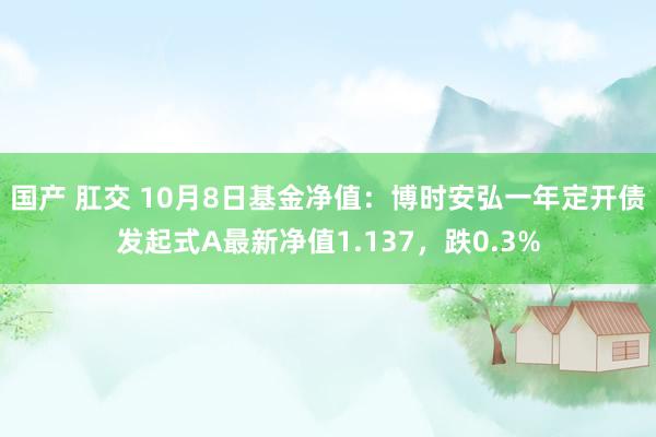 国产 肛交 10月8日基金净值：博时安弘一年定开债发起式A最新净值1.137，跌0.3%