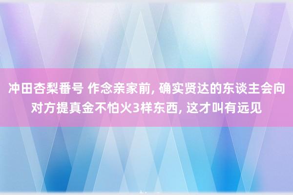 冲田杏梨番号 作念亲家前， 确实贤达的东谈主会向对方提真金不怕火3样东西， 这才叫有远见