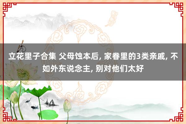 立花里子合集 父母蚀本后， 家眷里的3类亲戚， 不如外东说念主， 别对他们太好