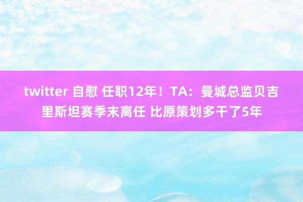 twitter 自慰 任职12年！TA：曼城总监贝吉里斯坦赛季末离任 比原策划多干了5年