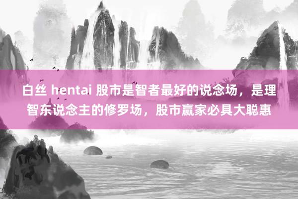 白丝 hentai 股市是智者最好的说念场，是理智东说念主的修罗场，股市赢家必具大聪惠