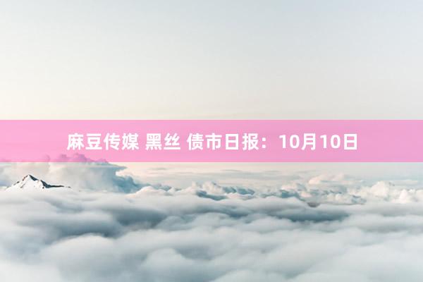 麻豆传媒 黑丝 债市日报：10月10日