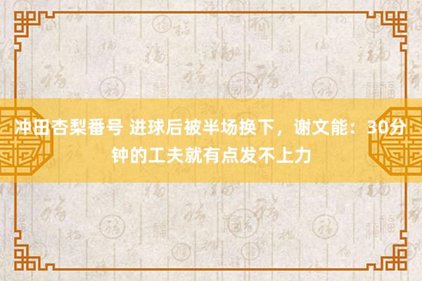 冲田杏梨番号 进球后被半场换下，谢文能：30分钟的工夫就有点发不上力