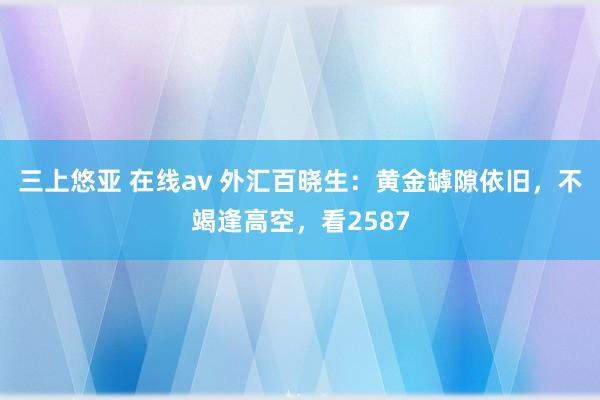 三上悠亚 在线av 外汇百晓生：黄金罅隙依旧，不竭逢高空，看2587