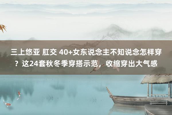 三上悠亚 肛交 40+女东说念主不知说念怎样穿？这24套秋冬季穿搭示范，收缩穿出大气感