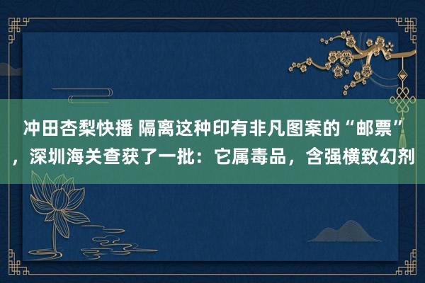 冲田杏梨快播 隔离这种印有非凡图案的“邮票”，深圳海关查获了一批：它属毒品，含强横致幻剂