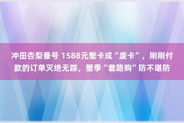 冲田杏梨番号 1588元蟹卡成“废卡”，刚刚付款的订单灭绝无踪，蟹季“套路购”防不堪防