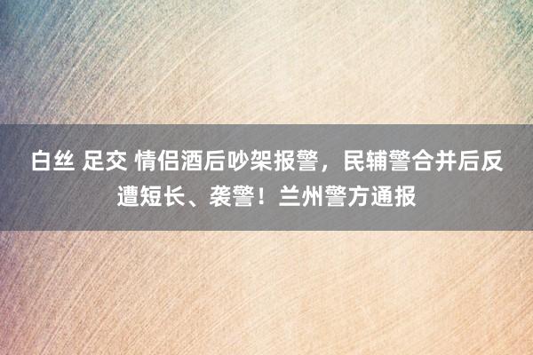 白丝 足交 情侣酒后吵架报警，民辅警合并后反遭短长、袭警！兰州警方通报