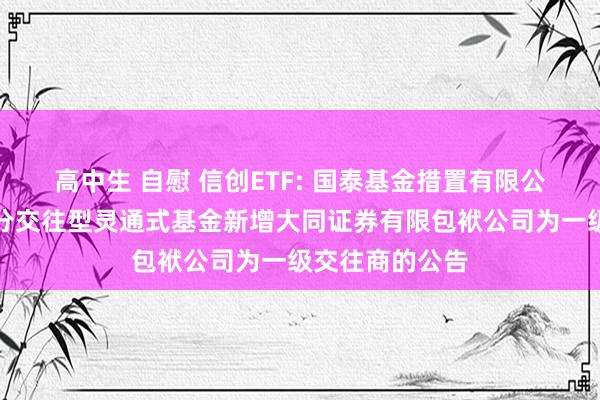 高中生 自慰 信创ETF: 国泰基金措置有限公司对于旗下部分交往型灵通式基金新增大同证券有限包袱公司为一级交往商的公告