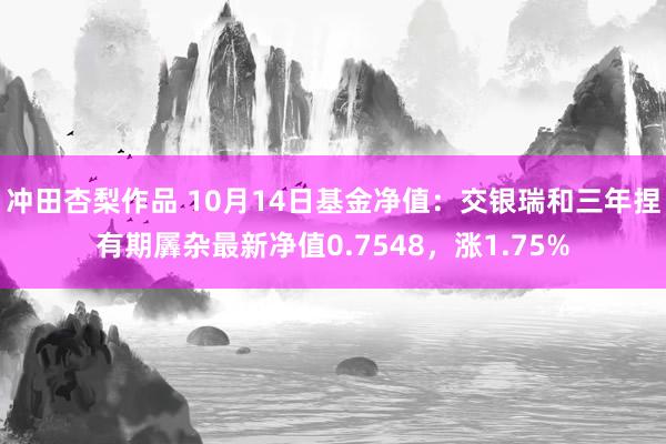 冲田杏梨作品 10月14日基金净值：交银瑞和三年捏有期羼杂最新净值0.7548，涨1.75%