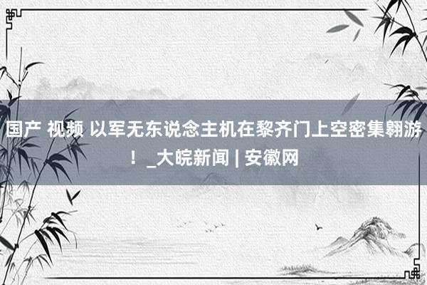 国产 视频 以军无东说念主机在黎齐门上空密集翱游！_大皖新闻 | 安徽网