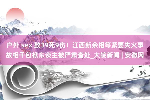 户外 sex 致39死9伤！江西新余相等紧要失火事故相干包袱东谈主被严肃查处_大皖新闻 | 安徽网