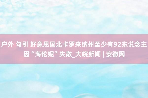 户外 勾引 好意思国北卡罗来纳州至少有92东说念主因“海伦妮”失散_大皖新闻 | 安徽网