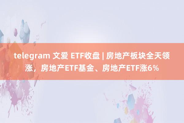 telegram 文爱 ETF收盘 | 房地产板块全天领涨，房地产ETF基金、房地产ETF涨6%