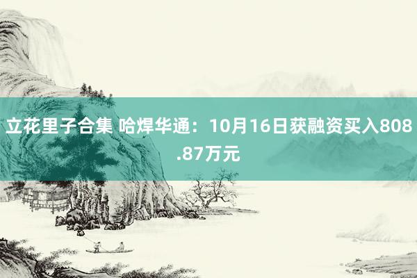 立花里子合集 哈焊华通：10月16日获融资买入808.87万元