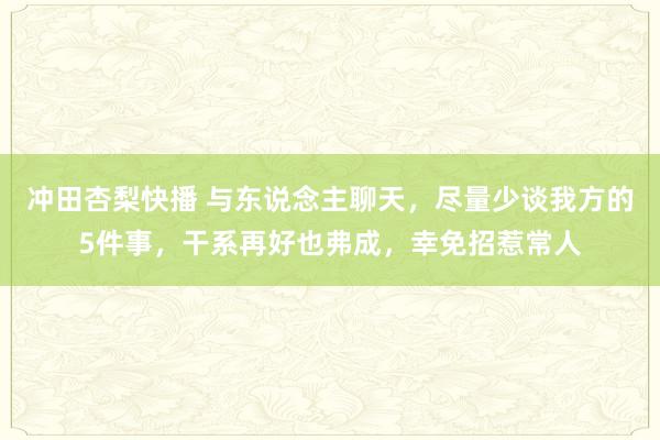 冲田杏梨快播 与东说念主聊天，尽量少谈我方的5件事，干系再好也弗成，幸免招惹常人