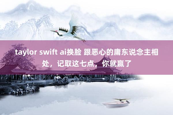 taylor swift ai换脸 跟恶心的庸东说念主相处，记取这七点，你就赢了