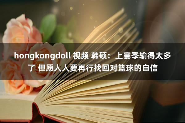 hongkongdoll 视频 韩硕：上赛季输得太多了 但愿人人要再行找回对篮球的自信