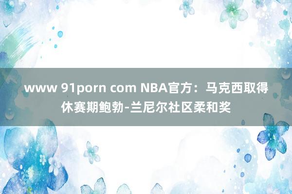 www 91porn com NBA官方：马克西取得休赛期鲍勃-兰尼尔社区柔和奖