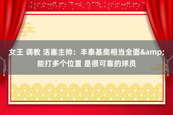 女王 调教 活塞主帅：丰泰基奥相当全面&能打多个位置 是很可靠的球员