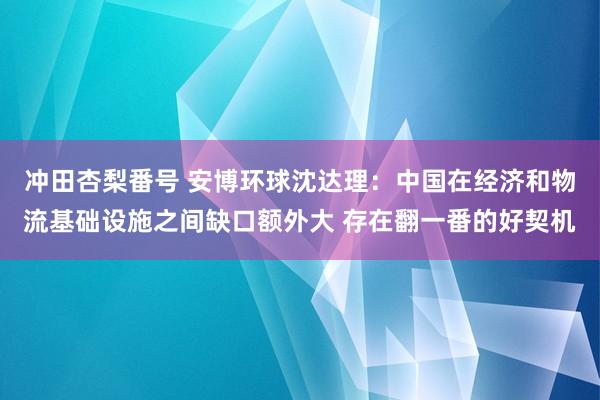 冲田杏梨番号 安博环球沈达理：中国在经济和物流基础设施之间缺口额外大 存在翻一番的好契机