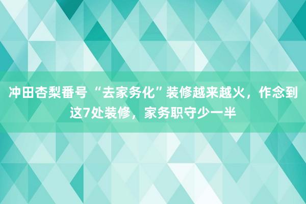 冲田杏梨番号 “去家务化”装修越来越火，作念到这7处装修，家务职守少一半