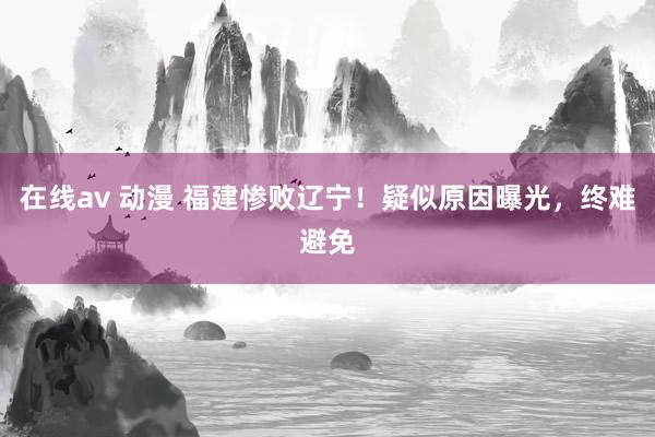 在线av 动漫 福建惨败辽宁！疑似原因曝光，终难避免