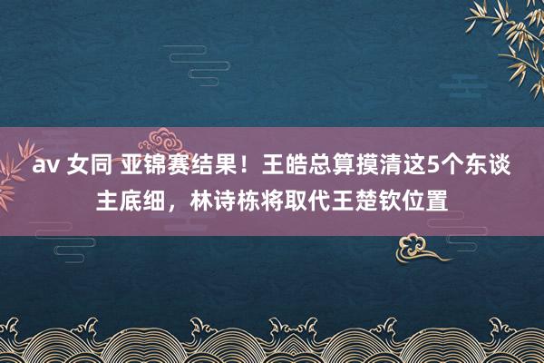 av 女同 亚锦赛结果！王皓总算摸清这5个东谈主底细，林诗栋将取代王楚钦位置