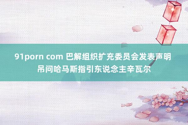 91porn com 巴解组织扩充委员会发表声明 吊问哈马斯指引东说念主辛瓦尔