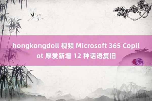 hongkongdoll 视频 Microsoft 365 Copilot 厚爱新增 12 种话语复旧