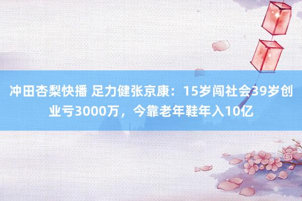 冲田杏梨快播 足力健张京康：15岁闯社会39岁创业亏3000万，今靠老年鞋年入10亿