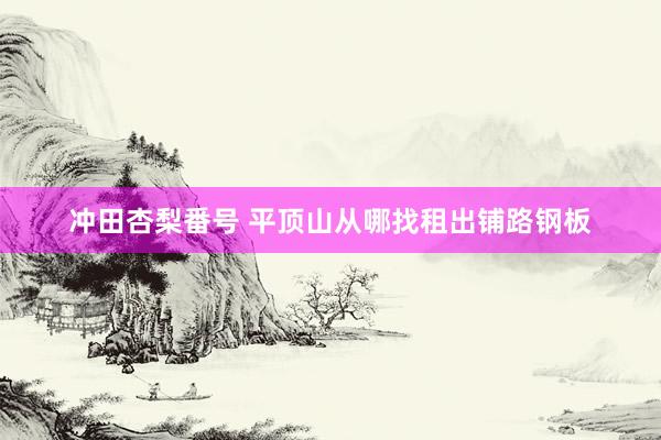 冲田杏梨番号 平顶山从哪找租出铺路钢板