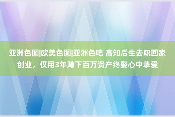 亚洲色图|欧美色图|亚洲色吧 高知后生去职回家创业，仅用3年赚下百万资产终娶心中挚爱