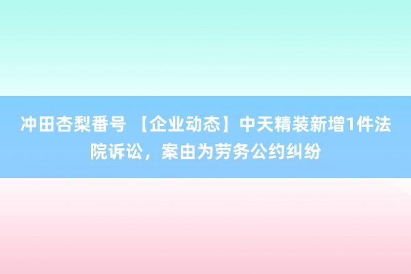 冲田杏梨番号 【企业动态】中天精装新增1件法院诉讼，案由为劳务公约纠纷