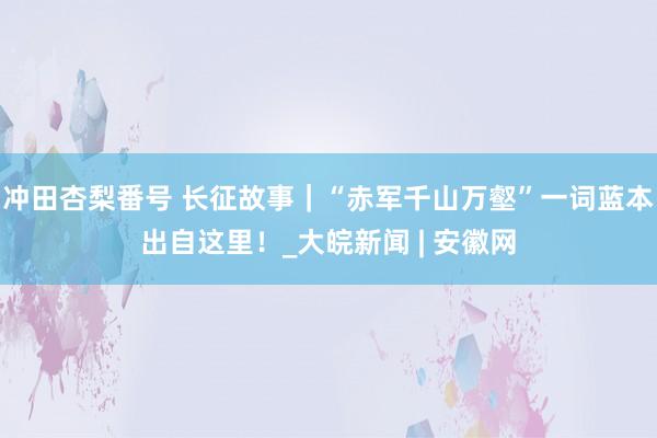 冲田杏梨番号 长征故事｜“赤军千山万壑”一词蓝本出自这里！_大皖新闻 | 安徽网