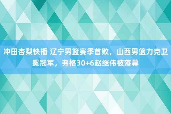 冲田杏梨快播 辽宁男篮赛季首败，山西男篮力克卫冕冠军，弗格30+6赵继伟被落幕