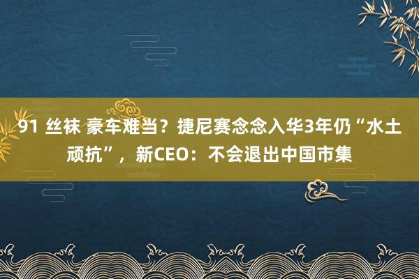 91 丝袜 豪车难当？捷尼赛念念入华3年仍“水土顽抗”，新CEO：不会退出中国市集