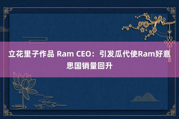 立花里子作品 Ram CEO：引发瓜代使Ram好意思国销量回升