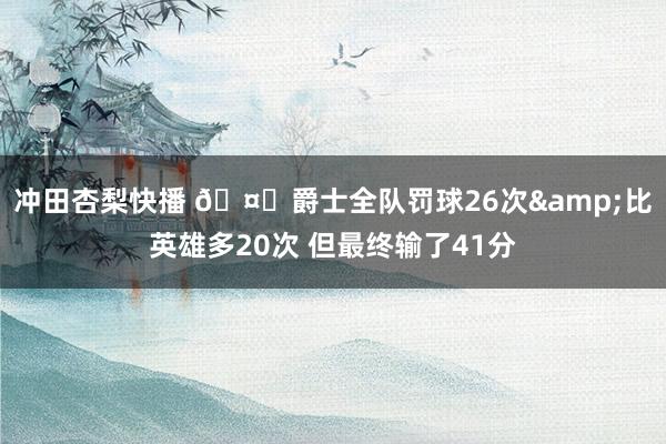 冲田杏梨快播 🤔爵士全队罚球26次&比英雄多20次 但最终输了41分