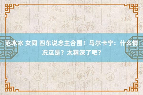 范冰冰 女同 四东说念主合围！马尔卡宁：什么情况这是？太精深了吧？