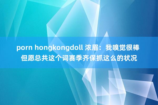 porn hongkongdoll 浓眉：我嗅觉很棒 但愿总共这个词赛季齐保抓这么的状况