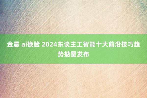 金晨 ai换脸 2024东谈主工智能十大前沿技巧趋势掂量发布