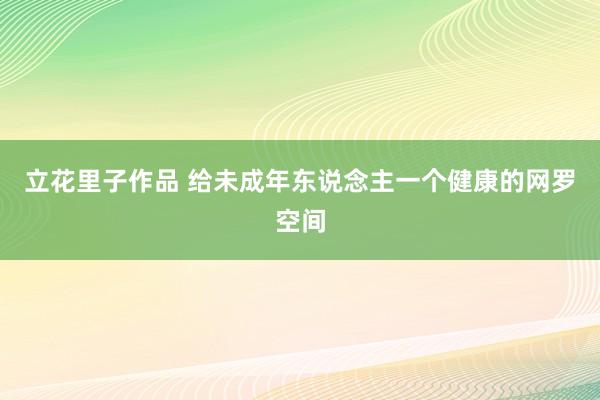 立花里子作品 给未成年东说念主一个健康的网罗空间