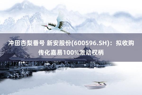 冲田杏梨番号 新安股份(600596.SH)：拟收购传化嘉易100%激动权柄