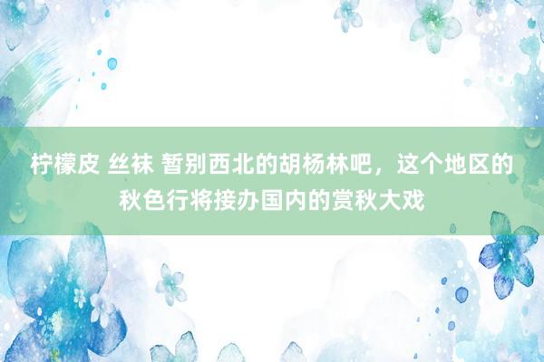 柠檬皮 丝袜 暂别西北的胡杨林吧，这个地区的秋色行将接办国内的赏秋大戏