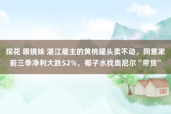 探花 眼镜妹 湛江雇主的黄桃罐头卖不动，同意家前三季净利大跌52%，椰子水找奥尼尔“带货”