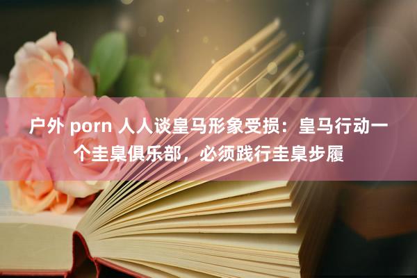 户外 porn 人人谈皇马形象受损：皇马行动一个圭臬俱乐部，必须践行圭臬步履